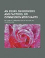 An Essay on Brokers and Factors, or Commission Merchants; Including a Commentary on the Factors' ACT
