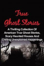 True Ghost Stories: A Thrilling Collection Of American True Ghost Stories, Scary Haunted Houses And Chilling Unexplained Phenomena