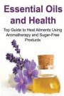 Essential Oils and Health: Top Guide to Heal Ailments Using Aromatherapy and Sugar-Free Products: Essential Oils, Essential Oils Recipes, Essenti