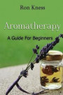 Aromatherapy - A Guide for Beginners: Reap the Benefits of Using Essential Oils In Your Life