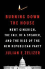 Burning Down the House: Newt Gingrich, the Fall of a Speaker, and the Rise of the New Republican Party