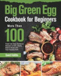 Big Green Egg Cookbook for Beginners: More Than 100 R Fresh and Tasty Barbecue Recipes to Grill, Smoke, Bake & Roast with Your Ceramic Grill