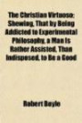 The Christian Virtuoso; Shewing, That by Being Addicted to Experimental Philosophy, a Man Is Rather Assisted, Than Indisposed, to Be a Good