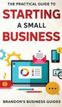 The Practical Guide To Starting A Small Business: Your All In One Blueprint To A Successful Online& Offline Business From Ideas, Plans& Ideal Customer