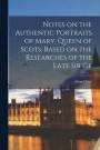 Notes on the Authentic Portraits of Mary, Queen of Scots, Based on the Researches of the Late Sir Ge