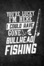 You're Lucky I'm Here I Could Have Gone Bullhead Fishing: Funny Fish Journal For Men: Blank Lined Notebook For Fisherman To Write Notes & Writing