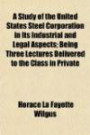 A Study of the United States Steel Corporation in Its Industrial and Legal Aspects; Being Three Lectures Delivered to the Class in Private