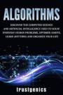 Algorithms: Discover The Computer Science and Artificial Intelligence Used to Solve Everyday Human Problems, Optimize Habits, Lear