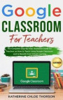 Google Classroom for Teachers: The Complete Step-By-Step Illustrated Guide for Teachers on How to Teach Using Google Classroom and to Benefit From Vi