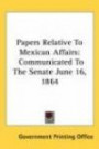 Papers Relative to Mexican Affairs: Communicated to the Senate June 16, 1864