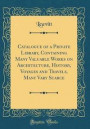Catalogue of a Private Library, Containing Many Valuable Works on Architecture, History, Voyages and Travels, Many Vary Scarce (Classic Reprint)