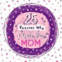 25 Reasons Why I Love You, Mom: Cute Keepsake Book for Mother's Day, Valentines's Day or A Special Occasion, Fill In The Blank Journal With Prompts -