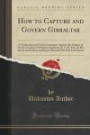 How to Capture and Govern Gibraltar: A Vindication of Civil Government Against the Attacks of the Ex-Governor Sir Robert Gardiner, K. C. B., Etc;, In ... Put Into Circulation (Classic Reprint)