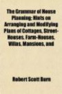 The Grammar of House Planning; Hints on Arranging and Modifying Plans of Cottages, Street-Houses, Farm-Houses, Villas, Mansions, and