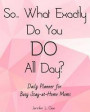 So... What Exactly Do You DO All Day? Daily Planner for Busy Stay-at-Home Moms: Answer the Most HATED Question for All Stay-at-Home Moms with this Eas