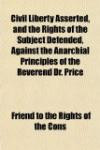 Civil Liberty Asserted, and the Rights of the Subject Defended, Against the Anarchial Principles of the Reverend Dr. Price