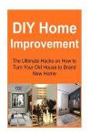 DIY Home Improvement: The Ultimate Hacks on How to Turn Your Old House to Brand New Home: Home Improvement, Home Improvement Book, Home Improvement Guide, Home Improvement Tips, Home Improvement Ideas