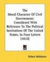 The Moral Character Of Civil Government: Considered With Reference To The Political Institutions Of The United States, In Four Letters (1832)