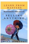 Mastering The Art Of Selling Anything: Concise, Info Packed And Step By Step Guide On Learning How To Master The Art Of Selling Anything: Volume 1 (Learn From Masters)