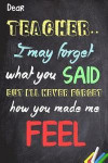 Dear Teacher I May Forget What You Said, But I'll Never Forget How You Made Me Feel: Teacher Appreciation Gift | Messages and Quotes|6x 9 Lined ... Special Notebook Gifts for Teacher 100 Pages