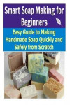 Smart Soap Making for Beginners: Easy Guide to Making Handmade Soap Quickly and Safely From Scratch