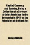 Capital, Currency and Banking, Being a Collection of a Series of Articles Published in the Economist in 1845, on the Principles of the Bank Act