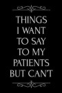 Things I Want to Say to My Patients But Can't: 110-Page Funny Soft Cover Sarcastic Blank Lined Journal Makes Great Doctor, Nurse or Dentist Gift Idea