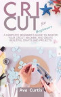 Cricut for Beginners: A Complete Beginner's Guide to Master your Cricut Machine and Create Beautiful Crafts and Projects