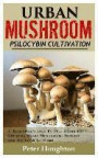 Urban Mushroom Psilocybin Cultivation: A Beginner's Step by Step Guide to Cultivating and Growing Magic Mushrooms Indoor and Outdoor at Home