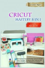 Cricut Mastery 8 in 1: Make Fantastic Projects with Design Space & the Best Cricut Machines. The Step-by-Step Guide that Will Transform You F