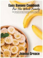 Easy Banana Cookbook For The Whole Family: Over 120 Quick and Tasty Homemade Recipes for Beginners to Celebrate the Beauty of Banana in All its Delici