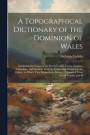 A Topographical Dictionary of the Dominion of Wales; Exhibiting the Names of the Several Cities, Towns, Parishes, Townships, and Hamlets, With the County and Division of the County, to Which They