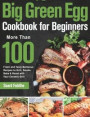 Big Green Egg Cookbook for Beginners: More Than 100 R Fresh and Tasty Barbecue Recipes to Grill, Smoke, Bake & Roast with Your Ceramic Grill