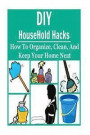 DIY HouseHold Hacks: How to Organize, Clean, and Keep Your Home Neat: HouseHold Hacks, HouseHold Hacks Book, HouseHold Hacks Guide, HouseHo