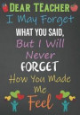 Dear Teacher I May Forget What You Said, But I Will Never Forget How You Made Me Feel: Blank Lined Journal For Teachers Appreciation Day Gifts Noteboo