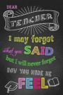Dear Teacher I May Forget What You Said But I Will Never Forget How You Made Me Feel: Teacher Notebook, Teacher Appreciation Gift, Thank You Gift for