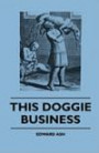 This Doggie Business - A New Work Dealing With The Development Of The Dog And The Strange And Comic Uses Made Of Dogs And What Befell Them, Including ... Of Bull Baiting, Early Dog Shows Etc