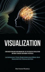 Visualization: Using Meditation And Your Imagination, The Top Creative Visualization Methods To Unlock Your Hidden Potential (Leverag