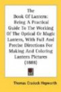 The Book Of Lantern: Being A Practical Guide To The Working Of The Optical Or Magic Lantern, With Full And Precise Directions For Making And Coloring Lantern Pictures (1888)