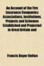 An Account of the Fire Insurance Companies Associations, Institutions, Projects and Schemes Established and Projected in Great Britain and