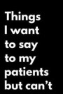 Things I Want to Say to My Patients But Can't: 110-Page Funny Soft Cover Sarcastic Blank Lined Journal Makes Great Doctor, Nurse or Vet Gift Idea