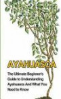 Ayahuasca: The Ultimate Beginner's Guide to Understanding Ayahuasca And What You Need to Know (Yage, Psychedelic, DMT)