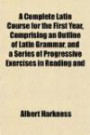 A Complete Latin Course for the First Year, Comprising an Outline of Latin Grammar, and a Series of Progressive Exercises in Reading and