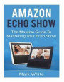 Amazon Echo Show: The Massive Guide To Mastering Your Echo Show (Echo Show Setup and Tips)