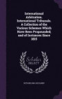 International Arbitration. International Tribunals. a Collection of the Various Schemes Which Have Been Propounded; And of Instances Since 1815