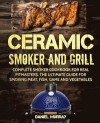 Ceramic Smoker and Grill: Complete Smoker Cookbook for Real Pitmasters, The Ultimate Guide for Smoking Meat, Fish, Game and Vegetables