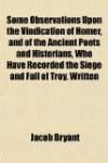 Some Observations Upon the Vindication of Homer, and of the Ancient Poets and Historians, Who Have Recorded the Siege and Fall of Troy, Written