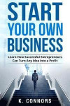 Start Your Own Business: Learn How Successful Entrepreneurs Can Turn Any Idea into a Profit