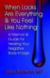 When Looks Are Everything and You Feel Like Nothing: A Memoir and Guide for Healing Your Negative Body Image