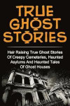 True Ghost Stories: Hair Raising True Ghost Stories Of Creepy Cemeteries, Haunted Asylums And Haunted Tales Of Ghost Houses!
